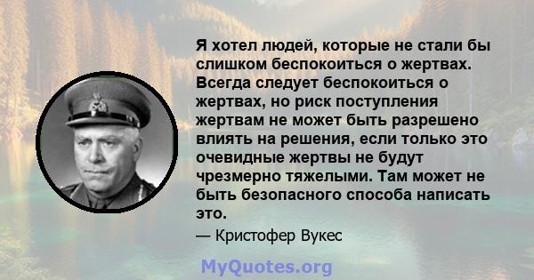 Я хотел людей, которые не стали бы слишком беспокоиться о жертвах. Всегда следует беспокоиться о жертвах, но риск поступления жертвам не может быть разрешено влиять на решения, если только это очевидные жертвы не будут