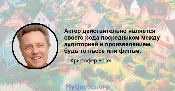 Актер действительно является своего рода посредником между аудиторией и произведением, будь то пьеса или фильм.