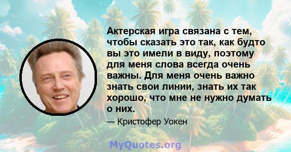 Актерская игра связана с тем, чтобы сказать это так, как будто вы это имели в виду, поэтому для меня слова всегда очень важны. Для меня очень важно знать свои линии, знать их так хорошо, что мне не нужно думать о них.