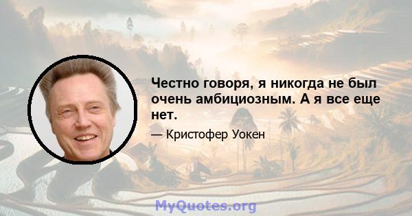 Честно говоря, я никогда не был очень амбициозным. А я все еще нет.