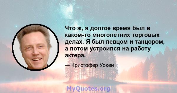 Что ж, я долгое время был в каком-то многолетних торговых делах. Я был певцом и танцором, а потом устроился на работу актера.