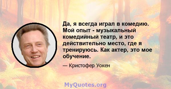 Да, я всегда играл в комедию. Мой опыт - музыкальный комедийный театр, и это действительно место, где я тренируюсь. Как актер, это мое обучение.