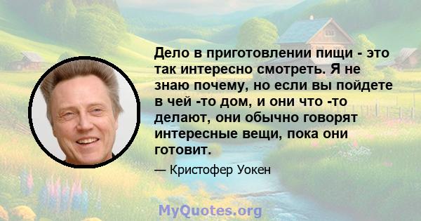 Дело в приготовлении пищи - это так интересно смотреть. Я не знаю почему, но если вы пойдете в чей -то дом, и они что -то делают, они обычно говорят интересные вещи, пока они готовит.