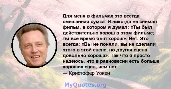 Для меня в фильмах это всегда смешанная сумка. Я никогда не снимал фильм, в котором я думал: «Ты был действительно хорош в этом фильме; ты все время был хорош». Нет. Это всегда: «Вы не поняли, вы не сделали этого в этой 