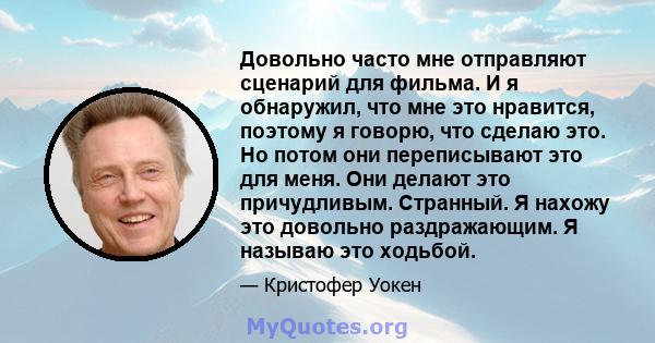 Довольно часто мне отправляют сценарий для фильма. И я обнаружил, что мне это нравится, поэтому я говорю, что сделаю это. Но потом они переписывают это для меня. Они делают это причудливым. Странный. Я нахожу это