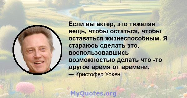 Если вы актер, это тяжелая вещь, чтобы остаться, чтобы оставаться жизнеспособным. Я стараюсь сделать это, воспользовавшись возможностью делать что -то другое время от времени.