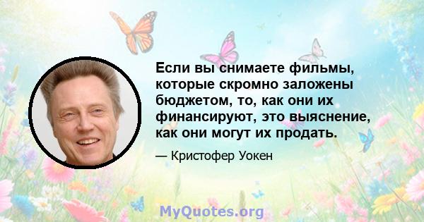 Если вы снимаете фильмы, которые скромно заложены бюджетом, то, как они их финансируют, это выяснение, как они могут их продать.