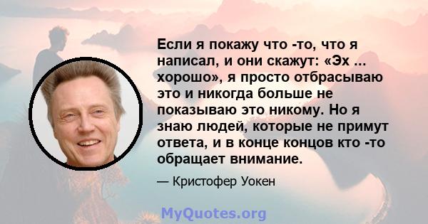 Если я покажу что -то, что я написал, и они скажут: «Эх ... хорошо», я просто отбрасываю это и никогда больше не показываю это никому. Но я знаю людей, которые не примут ответа, и в конце концов кто -то обращает