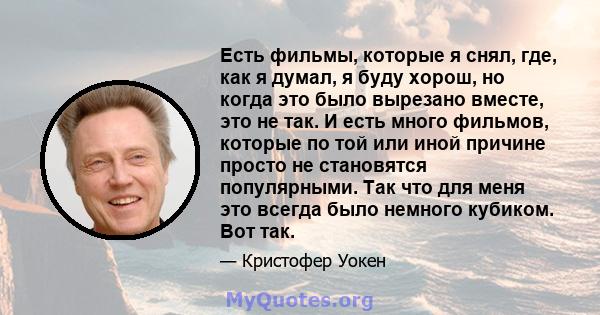 Есть фильмы, которые я снял, где, как я думал, я буду хорош, но когда это было вырезано вместе, это не так. И есть много фильмов, которые по той или иной причине просто не становятся популярными. Так что для меня это