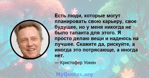 Есть люди, которые могут планировать свою карьеру, свое будущее, но у меня никогда не было таланта для этого. Я просто делаю вещи и надеюсь на лучшее. Скажите да, рискуйте, а иногда это потрясающе, а иногда нет.