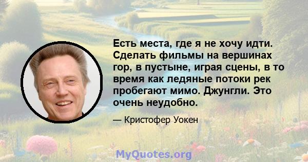 Есть места, где я не хочу идти. Сделать фильмы на вершинах гор, в пустыне, играя сцены, в то время как ледяные потоки рек пробегают мимо. Джунгли. Это очень неудобно.