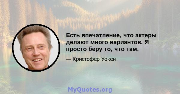 Есть впечатление, что актеры делают много вариантов. Я просто беру то, что там.