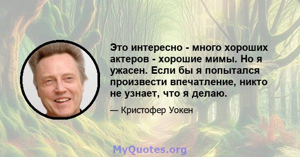 Это интересно - много хороших актеров - хорошие мимы. Но я ужасен. Если бы я попытался произвести впечатление, никто не узнает, что я делаю.