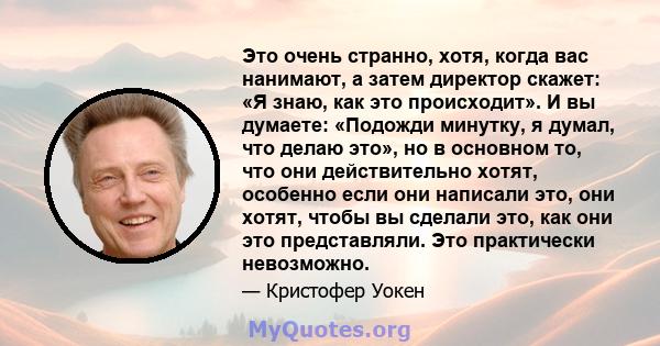 Это очень странно, хотя, когда вас нанимают, а затем директор скажет: «Я знаю, как это происходит». И вы думаете: «Подожди минутку, я думал, что делаю это», но в основном то, что они действительно хотят, особенно если