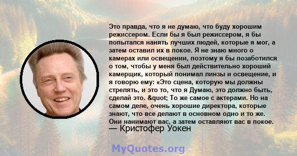 Это правда, что я не думаю, что буду хорошим режиссером. Если бы я был режиссером, я бы попытался нанять лучших людей, которые я мог, а затем оставил их в покое. Я не знаю много о камерах или освещении, поэтому я бы