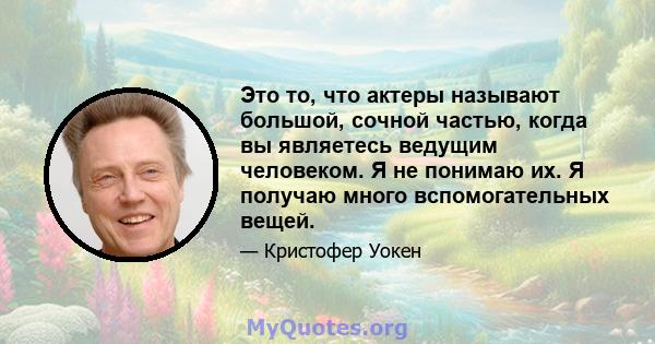 Это то, что актеры называют большой, сочной частью, когда вы являетесь ведущим человеком. Я не понимаю их. Я получаю много вспомогательных вещей.