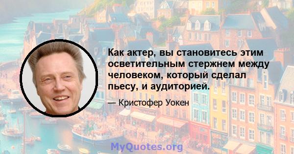 Как актер, вы становитесь этим осветительным стержнем между человеком, который сделал пьесу, и аудиторией.