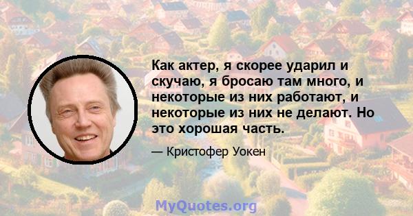 Как актер, я скорее ударил и скучаю, я бросаю там много, и некоторые из них работают, и некоторые из них не делают. Но это хорошая часть.