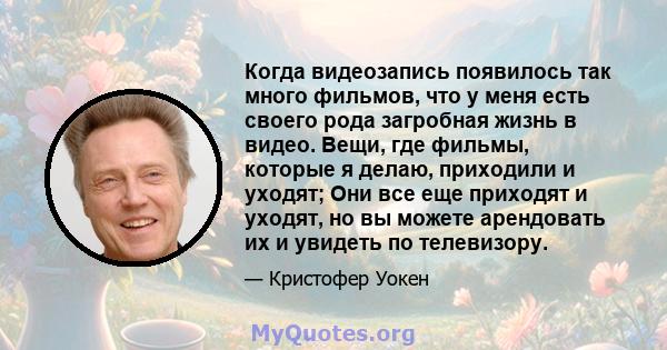 Когда видеозапись появилось так много фильмов, что у меня есть своего рода загробная жизнь в видео. Вещи, где фильмы, которые я делаю, приходили и уходят; Они все еще приходят и уходят, но вы можете арендовать их и