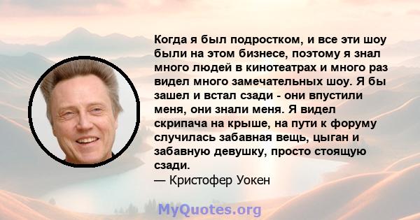 Когда я был подростком, и все эти шоу были на этом бизнесе, поэтому я знал много людей в кинотеатрах и много раз видел много замечательных шоу. Я бы зашел и встал сзади - они впустили меня, они знали меня. Я видел