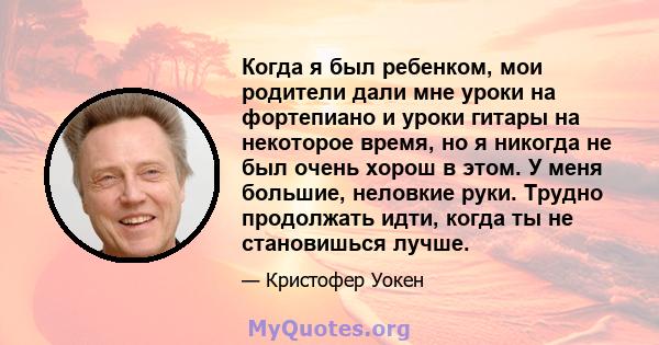 Когда я был ребенком, мои родители дали мне уроки на фортепиано и уроки гитары на некоторое время, но я никогда не был очень хорош в этом. У меня большие, неловкие руки. Трудно продолжать идти, когда ты не становишься