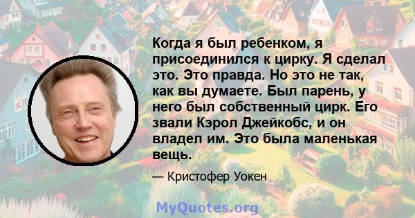 Когда я был ребенком, я присоединился к цирку. Я сделал это. Это правда. Но это не так, как вы думаете. Был парень, у него был собственный цирк. Его звали Кэрол Джейкобс, и он владел им. Это была маленькая вещь.