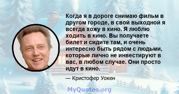 Когда я в дороге снимаю фильм в другом городе, в свой выходной я всегда хожу в кино. Я люблю ходить в кино. Вы получаете билет и сидите там, и очень интересно быть рядом с людьми, которые лично не инвестируют в вас, в