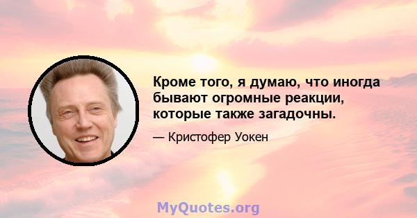 Кроме того, я думаю, что иногда бывают огромные реакции, которые также загадочны.