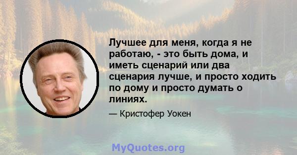 Лучшее для меня, когда я не работаю, - это быть дома, и иметь сценарий или два сценария лучше, и просто ходить по дому и просто думать о линиях.