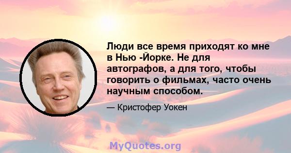 Люди все время приходят ко мне в Нью -Йорке. Не для автографов, а для того, чтобы говорить о фильмах, часто очень научным способом.