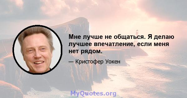 Мне лучше не общаться. Я делаю лучшее впечатление, если меня нет рядом.