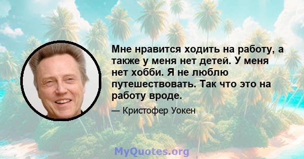 Мне нравится ходить на работу, а также у меня нет детей. У меня нет хобби. Я не люблю путешествовать. Так что это на работу вроде.