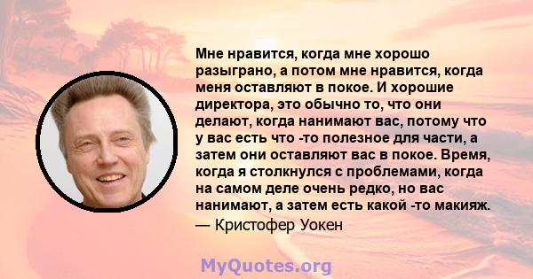 Мне нравится, когда мне хорошо разыграно, а потом мне нравится, когда меня оставляют в покое. И хорошие директора, это обычно то, что они делают, когда нанимают вас, потому что у вас есть что -то полезное для части, а