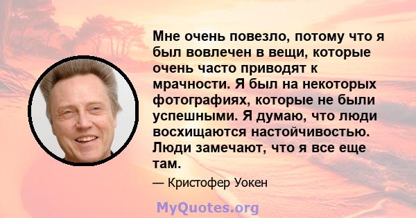 Мне очень повезло, потому что я был вовлечен в вещи, которые очень часто приводят к мрачности. Я был на некоторых фотографиях, которые не были успешными. Я думаю, что люди восхищаются настойчивостью. Люди замечают, что