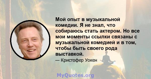 Мой опыт в музыкальной комедии. Я не знал, что собираюсь стать актером. Но все мои моменты ссылки связаны с музыкальной комедией и в том, чтобы быть своего рода выставкой.