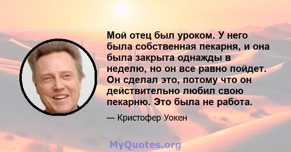 Мой отец был уроком. У него была собственная пекарня, и она была закрыта однажды в неделю, но он все равно пойдет. Он сделал это, потому что он действительно любил свою пекарню. Это была не работа.