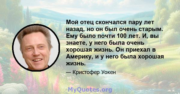 Мой отец скончался пару лет назад, но он был очень старым. Ему было почти 100 лет. И, вы знаете, у него была очень хорошая жизнь. Он приехал в Америку, и у него была хорошая жизнь.