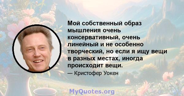 Мой собственный образ мышления очень консервативный, очень линейный и не особенно творческий, но если я ищу вещи в разных местах, иногда происходит вещи.