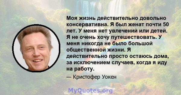 Моя жизнь действительно довольно консервативна. Я был женат почти 50 лет. У меня нет увлечений или детей. Я не очень хочу путешествовать. У меня никогда не было большой общественной жизни. Я действительно просто остаюсь 