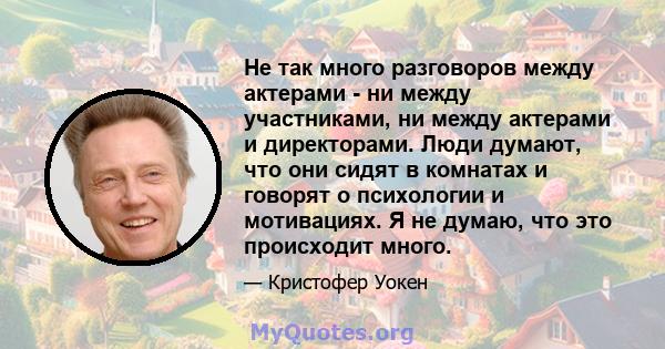 Не так много разговоров между актерами - ни между участниками, ни между актерами и директорами. Люди думают, что они сидят в комнатах и ​​говорят о психологии и мотивациях. Я не думаю, что это происходит много.