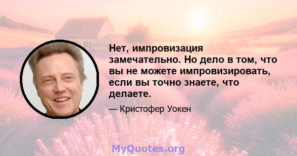 Нет, импровизация замечательно. Но дело в том, что вы не можете импровизировать, если вы точно знаете, что делаете.