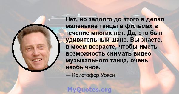 Нет, но задолго до этого я делал маленькие танцы в фильмах в течение многих лет. Да, это был удивительный шанс. Вы знаете, в моем возрасте, чтобы иметь возможность снимать видео музыкального танца, очень необычное.