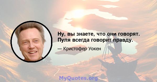 Ну, вы знаете, что они говорят. Пуля всегда говорит правду.