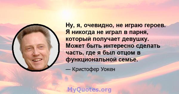 Ну, я, очевидно, не играю героев. Я никогда не играл в парня, который получает девушку. Может быть интересно сделать часть, где я был отцом в функциональной семье.