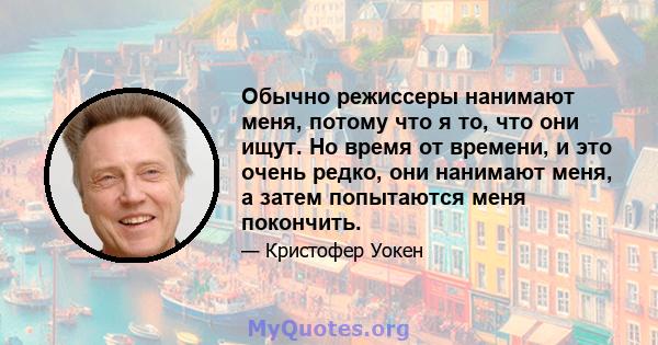 Обычно режиссеры нанимают меня, потому что я то, что они ищут. Но время от времени, и это очень редко, они нанимают меня, а затем попытаются меня покончить.