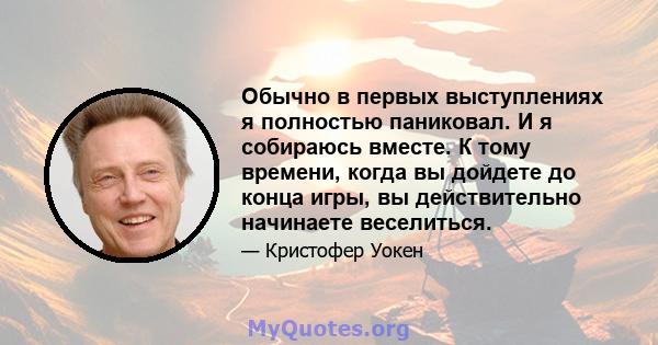 Обычно в первых выступлениях я полностью паниковал. И я собираюсь вместе. К тому времени, когда вы дойдете до конца игры, вы действительно начинаете веселиться.