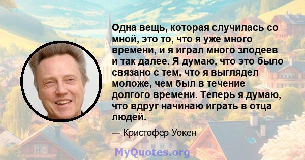 Одна вещь, которая случилась со мной, это то, что я уже много времени, и я играл много злодеев и так далее. Я думаю, что это было связано с тем, что я выглядел моложе, чем был в течение долгого времени. Теперь я думаю,