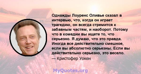 Однажды Лоуренс Оливье сказал в интервью, что, когда он играет трагедию, он всегда стремится к забавным частям, и наоборот. Потому что в комедии вы ищете то, что серьезно. Я думаю, что это правда. Иногда все