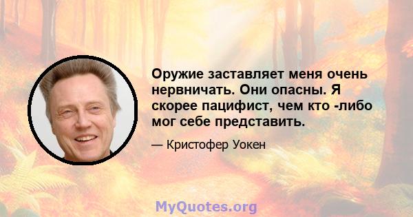 Оружие заставляет меня очень нервничать. Они опасны. Я скорее пацифист, чем кто -либо мог себе представить.