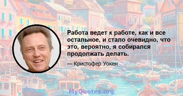 Работа ведет к работе, как и все остальное, и стало очевидно, что это, вероятно, я собирался продолжать делать.